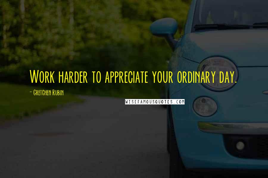 Gretchen Rubin Quotes: Work harder to appreciate your ordinary day.