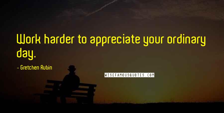 Gretchen Rubin Quotes: Work harder to appreciate your ordinary day.