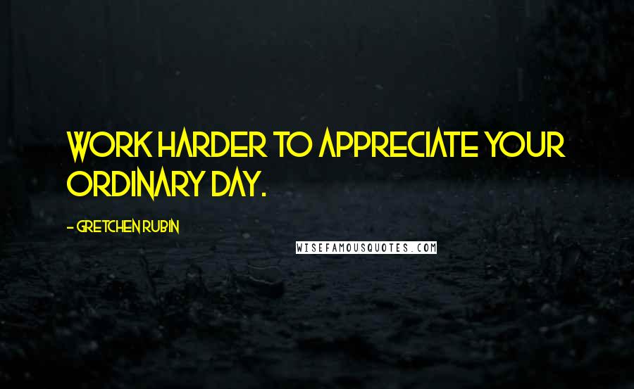 Gretchen Rubin Quotes: Work harder to appreciate your ordinary day.