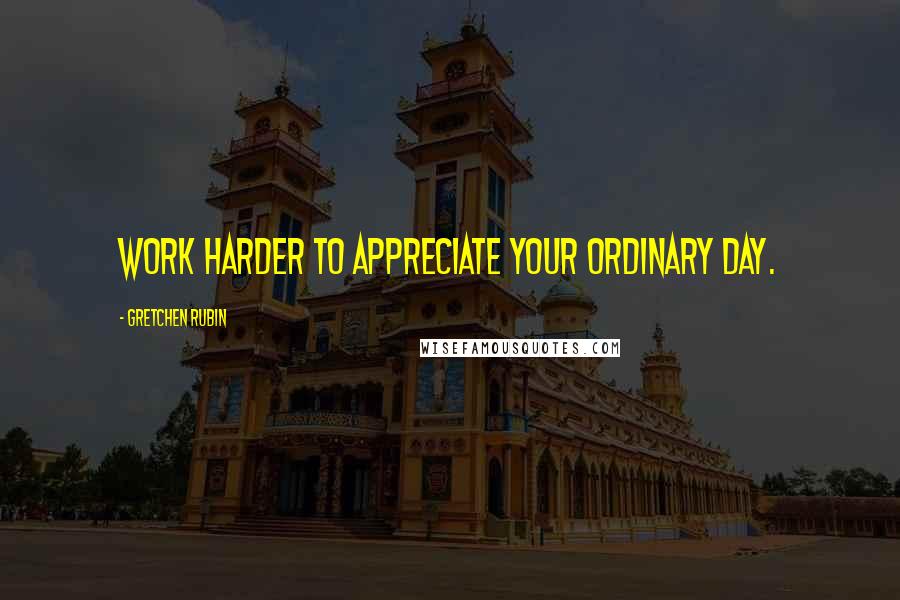 Gretchen Rubin Quotes: Work harder to appreciate your ordinary day.