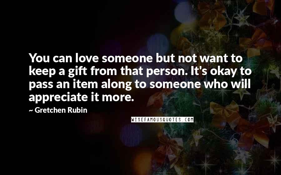 Gretchen Rubin Quotes: You can love someone but not want to keep a gift from that person. It's okay to pass an item along to someone who will appreciate it more.