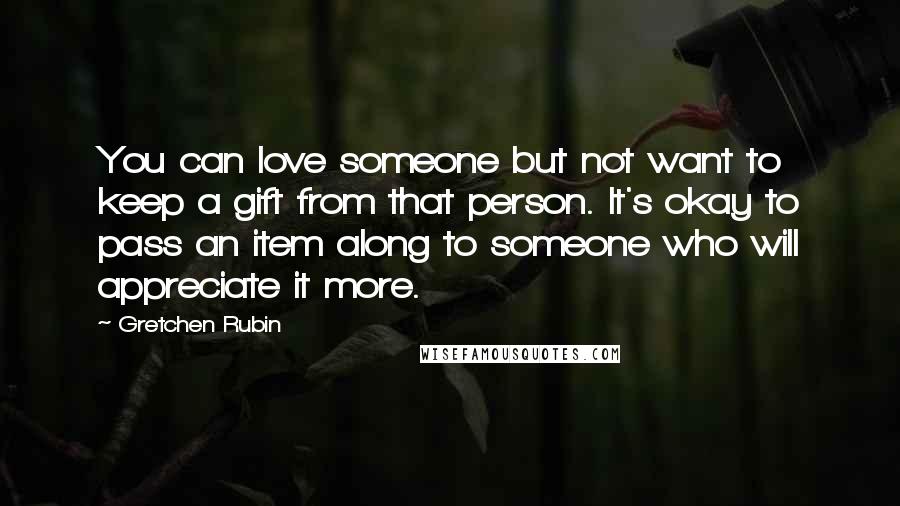 Gretchen Rubin Quotes: You can love someone but not want to keep a gift from that person. It's okay to pass an item along to someone who will appreciate it more.