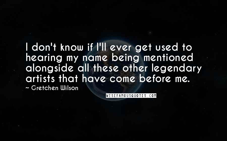 Gretchen Wilson Quotes: I don't know if I'll ever get used to hearing my name being mentioned alongside all these other legendary artists that have come before me.