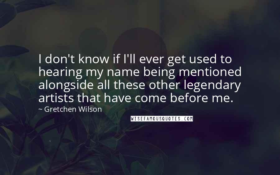 Gretchen Wilson Quotes: I don't know if I'll ever get used to hearing my name being mentioned alongside all these other legendary artists that have come before me.