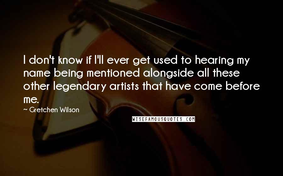 Gretchen Wilson Quotes: I don't know if I'll ever get used to hearing my name being mentioned alongside all these other legendary artists that have come before me.