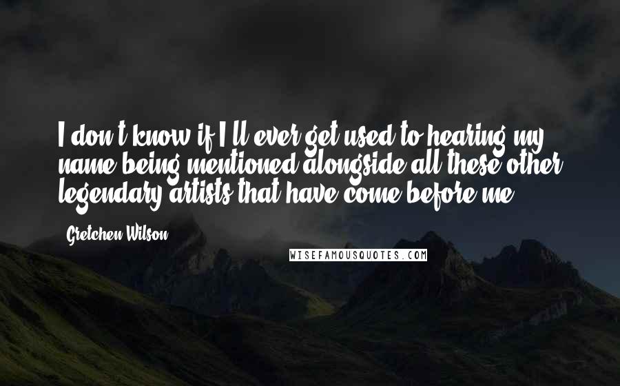 Gretchen Wilson Quotes: I don't know if I'll ever get used to hearing my name being mentioned alongside all these other legendary artists that have come before me.