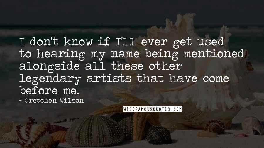 Gretchen Wilson Quotes: I don't know if I'll ever get used to hearing my name being mentioned alongside all these other legendary artists that have come before me.