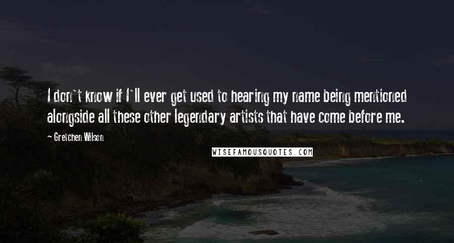 Gretchen Wilson Quotes: I don't know if I'll ever get used to hearing my name being mentioned alongside all these other legendary artists that have come before me.