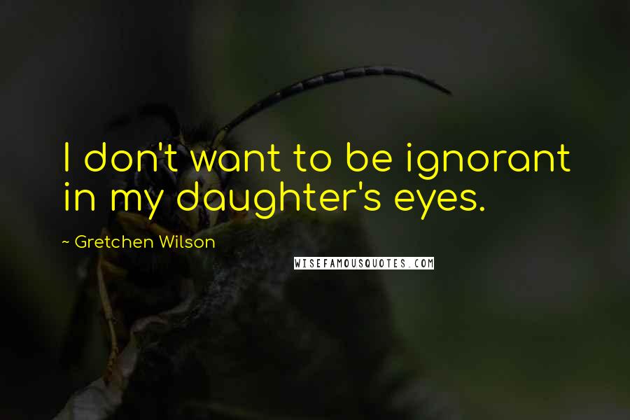 Gretchen Wilson Quotes: I don't want to be ignorant in my daughter's eyes.