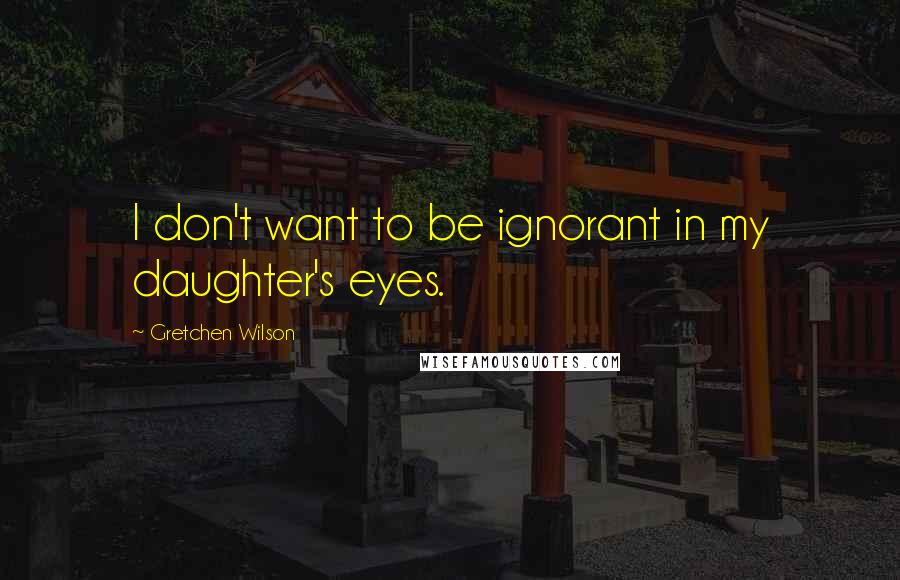 Gretchen Wilson Quotes: I don't want to be ignorant in my daughter's eyes.