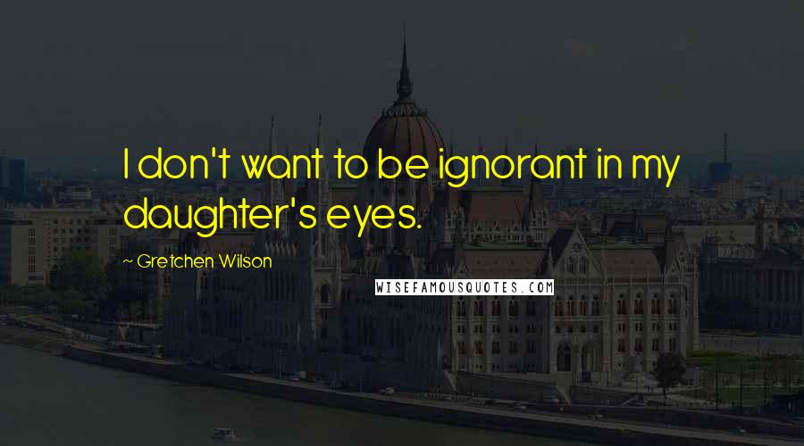 Gretchen Wilson Quotes: I don't want to be ignorant in my daughter's eyes.