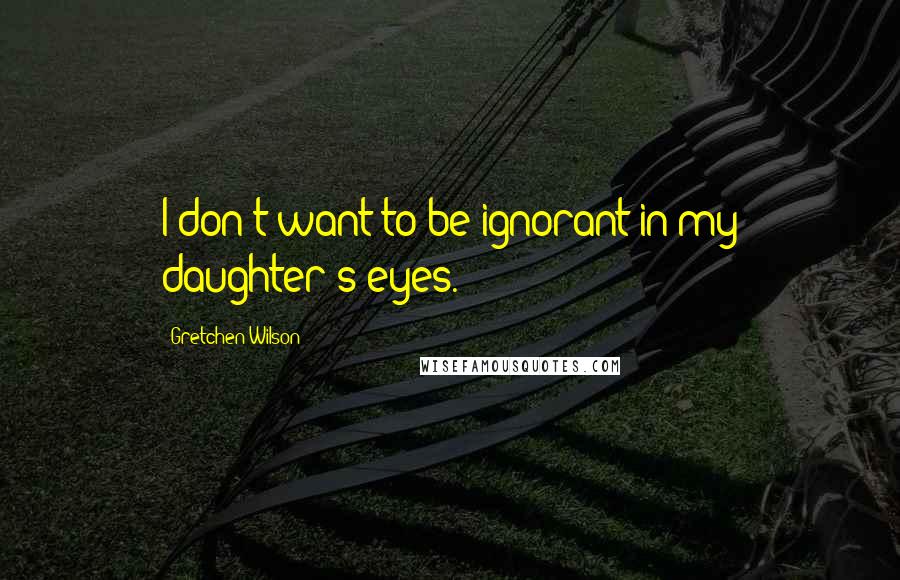 Gretchen Wilson Quotes: I don't want to be ignorant in my daughter's eyes.