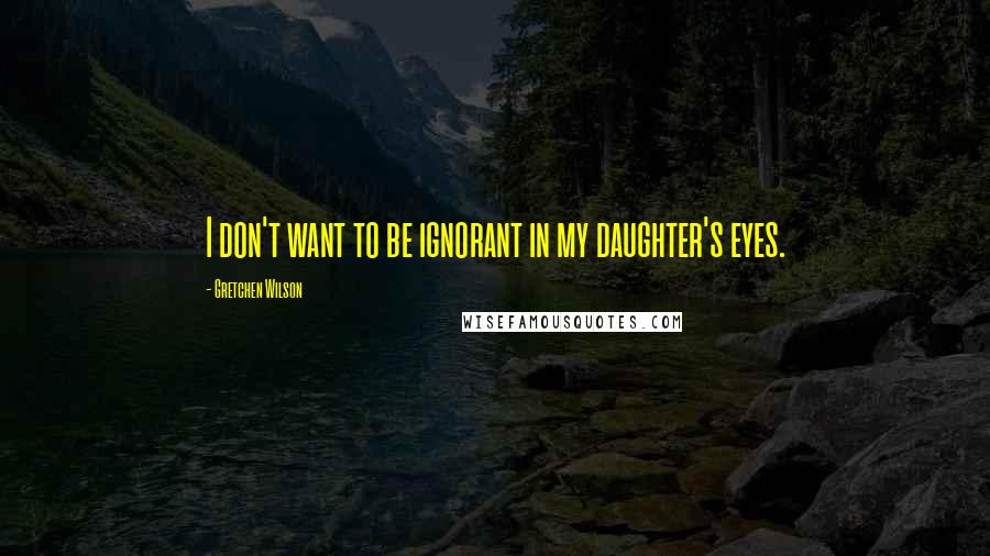 Gretchen Wilson Quotes: I don't want to be ignorant in my daughter's eyes.