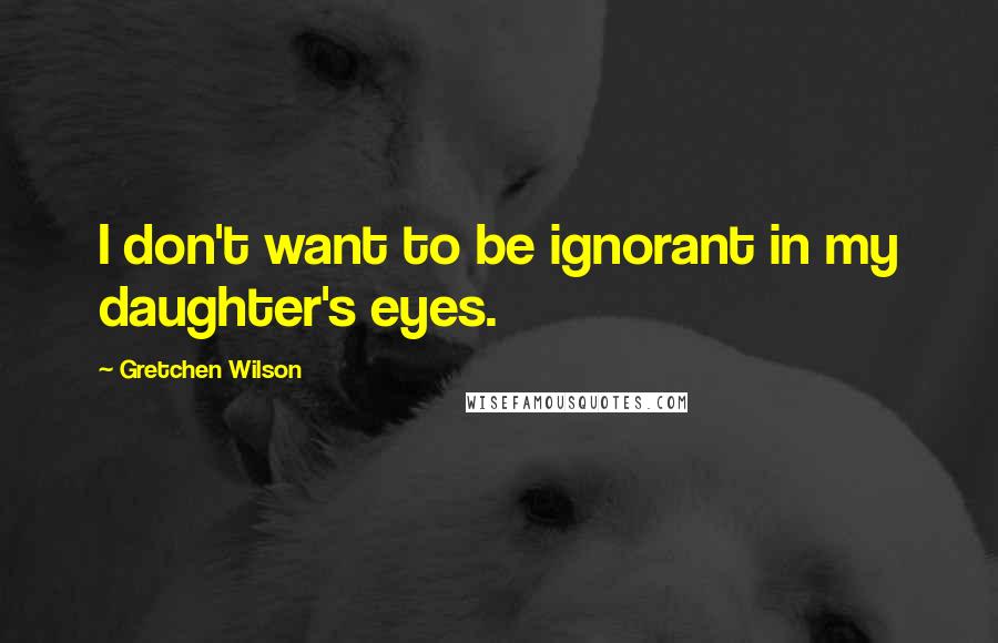 Gretchen Wilson Quotes: I don't want to be ignorant in my daughter's eyes.