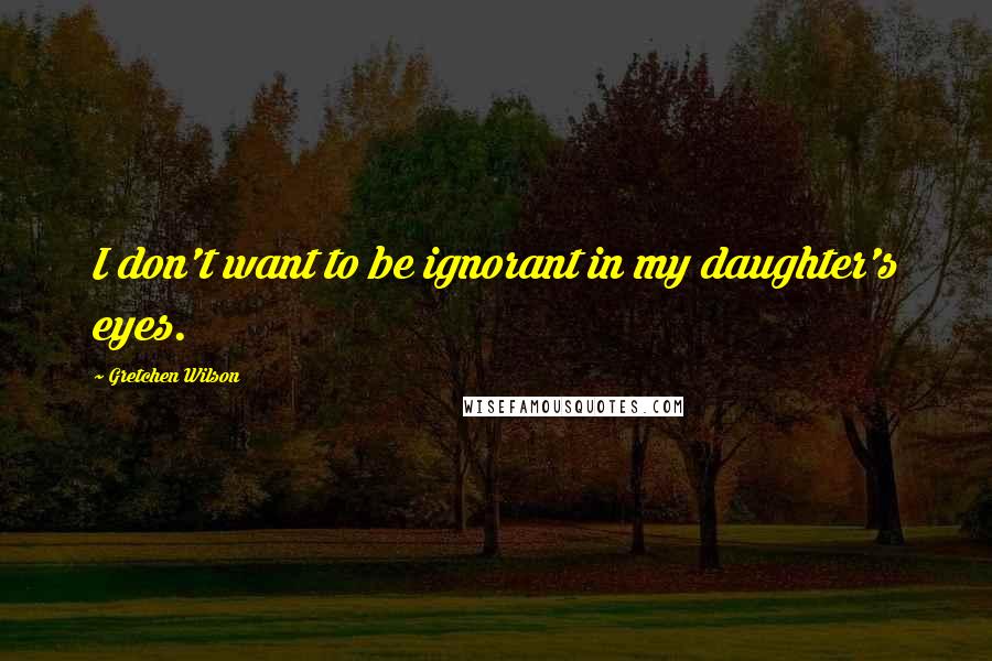 Gretchen Wilson Quotes: I don't want to be ignorant in my daughter's eyes.