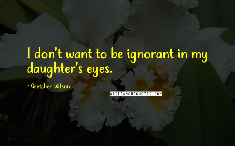 Gretchen Wilson Quotes: I don't want to be ignorant in my daughter's eyes.