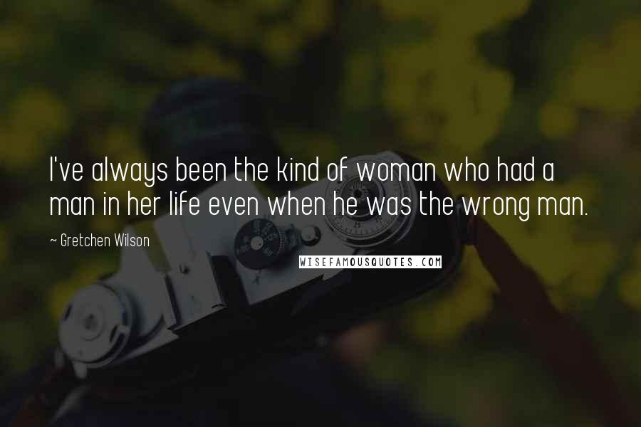 Gretchen Wilson Quotes: I've always been the kind of woman who had a man in her life even when he was the wrong man.