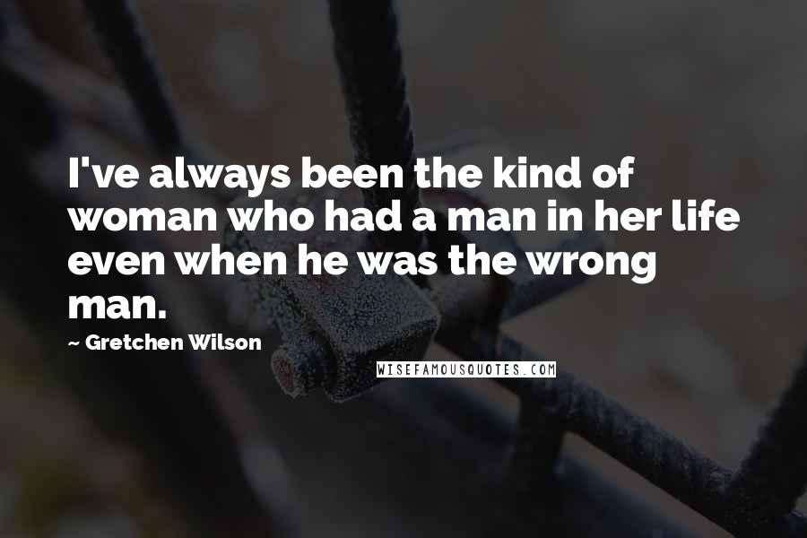 Gretchen Wilson Quotes: I've always been the kind of woman who had a man in her life even when he was the wrong man.