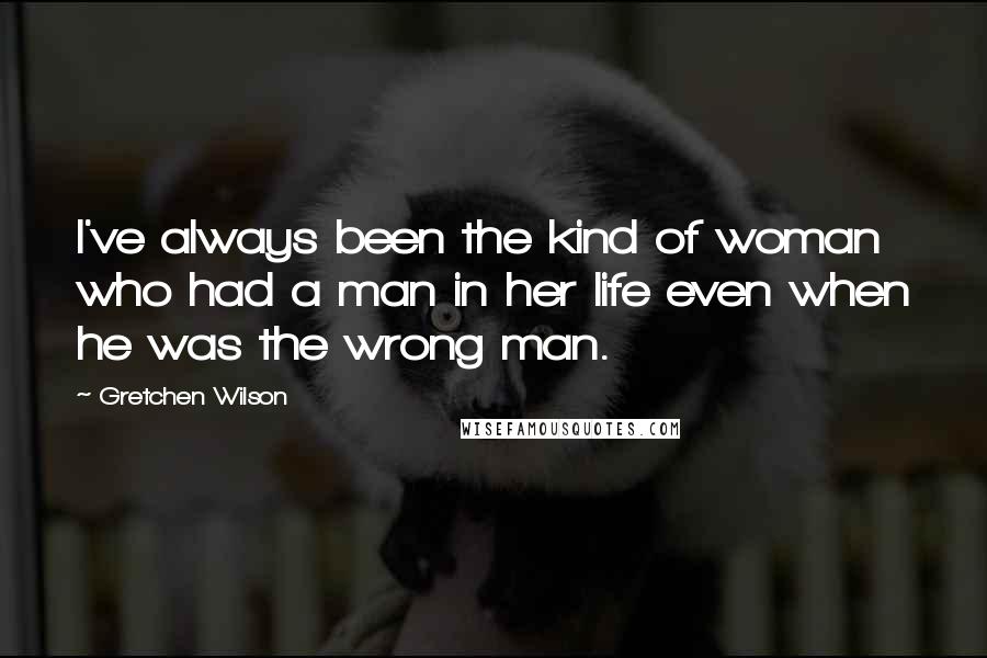 Gretchen Wilson Quotes: I've always been the kind of woman who had a man in her life even when he was the wrong man.