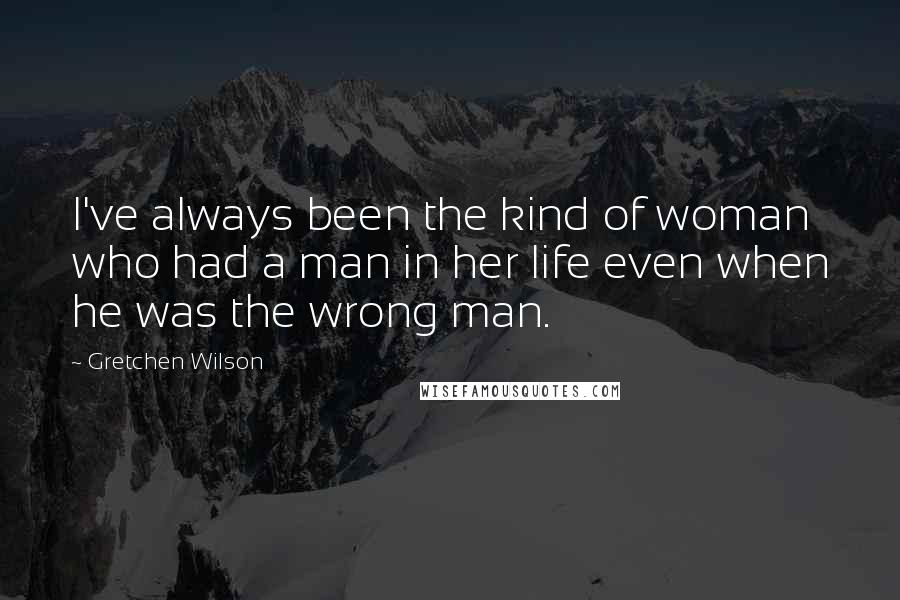 Gretchen Wilson Quotes: I've always been the kind of woman who had a man in her life even when he was the wrong man.