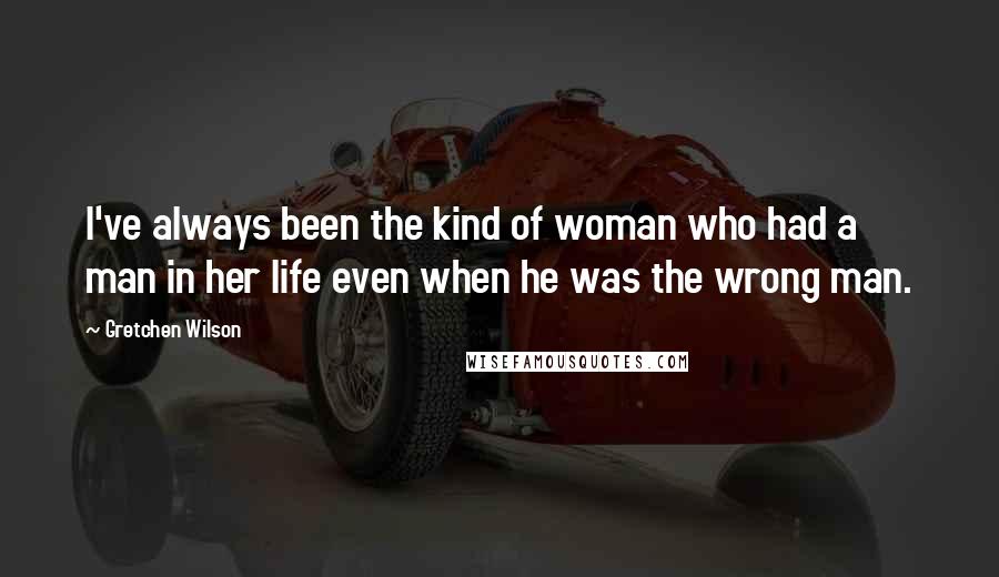 Gretchen Wilson Quotes: I've always been the kind of woman who had a man in her life even when he was the wrong man.