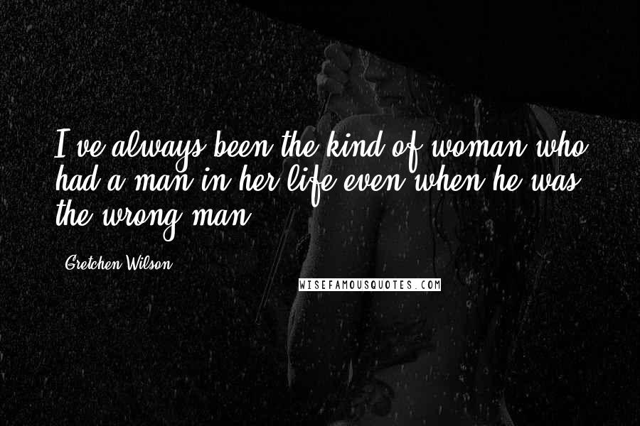 Gretchen Wilson Quotes: I've always been the kind of woman who had a man in her life even when he was the wrong man.