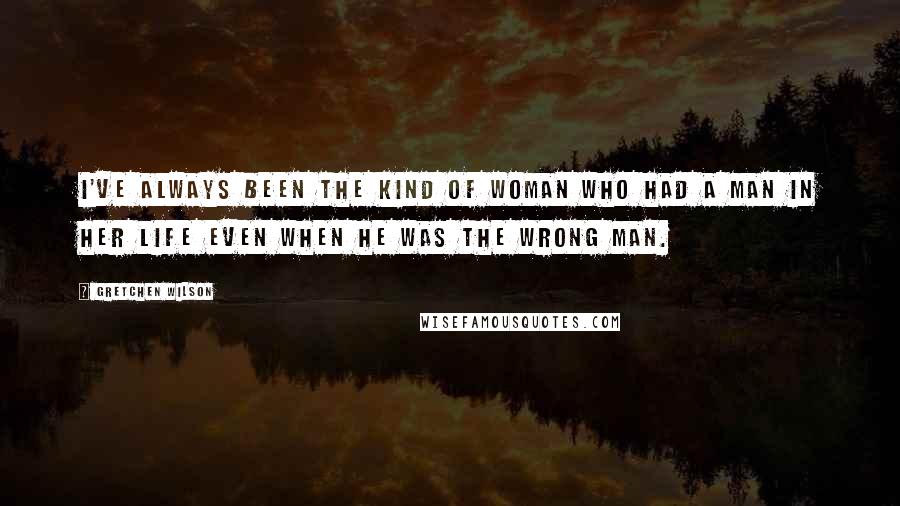 Gretchen Wilson Quotes: I've always been the kind of woman who had a man in her life even when he was the wrong man.