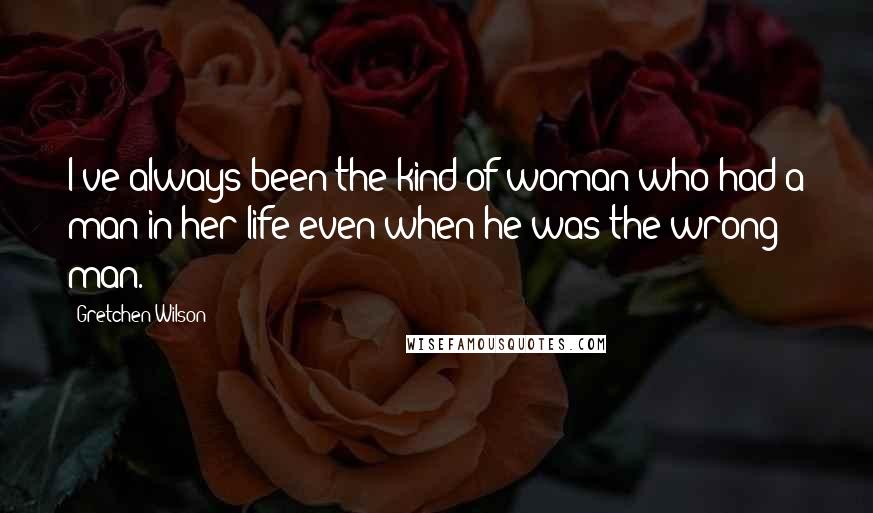 Gretchen Wilson Quotes: I've always been the kind of woman who had a man in her life even when he was the wrong man.