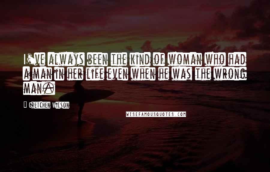 Gretchen Wilson Quotes: I've always been the kind of woman who had a man in her life even when he was the wrong man.