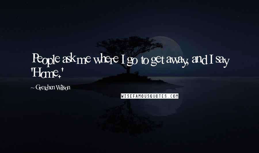 Gretchen Wilson Quotes: People ask me where I go to get away, and I say 'Home.'