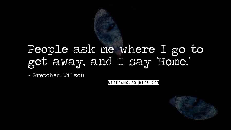 Gretchen Wilson Quotes: People ask me where I go to get away, and I say 'Home.'