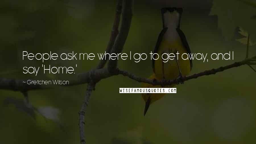 Gretchen Wilson Quotes: People ask me where I go to get away, and I say 'Home.'