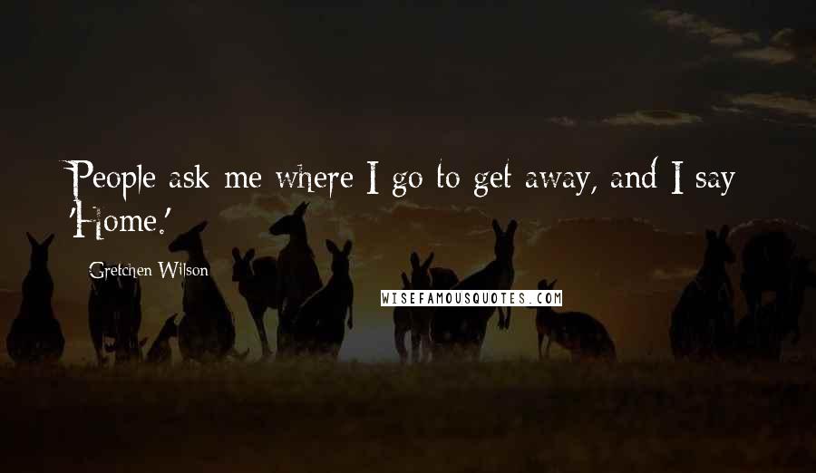 Gretchen Wilson Quotes: People ask me where I go to get away, and I say 'Home.'