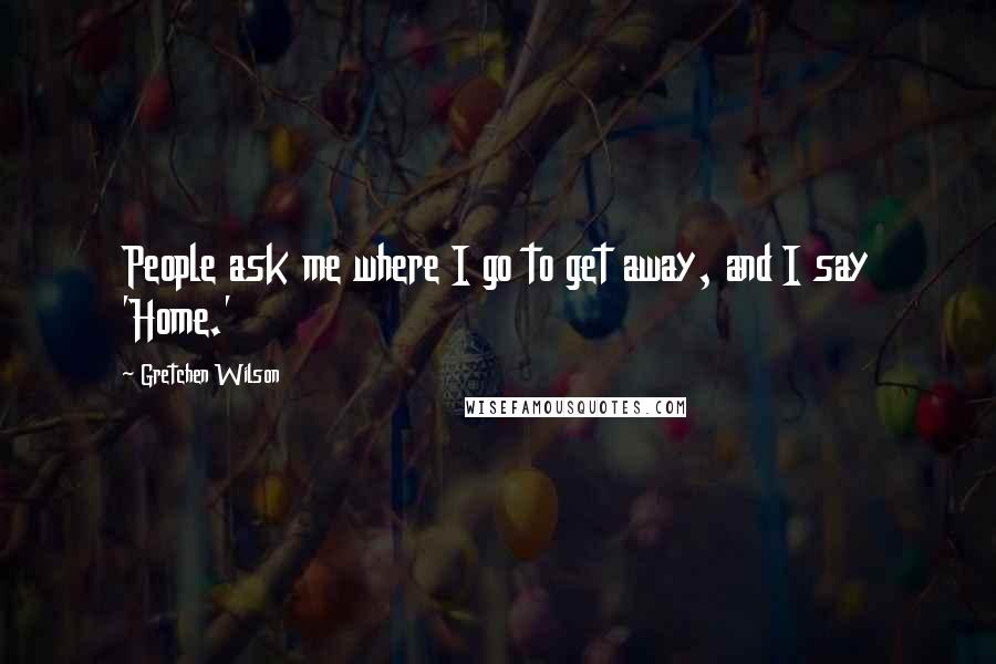 Gretchen Wilson Quotes: People ask me where I go to get away, and I say 'Home.'