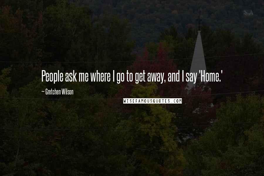 Gretchen Wilson Quotes: People ask me where I go to get away, and I say 'Home.'