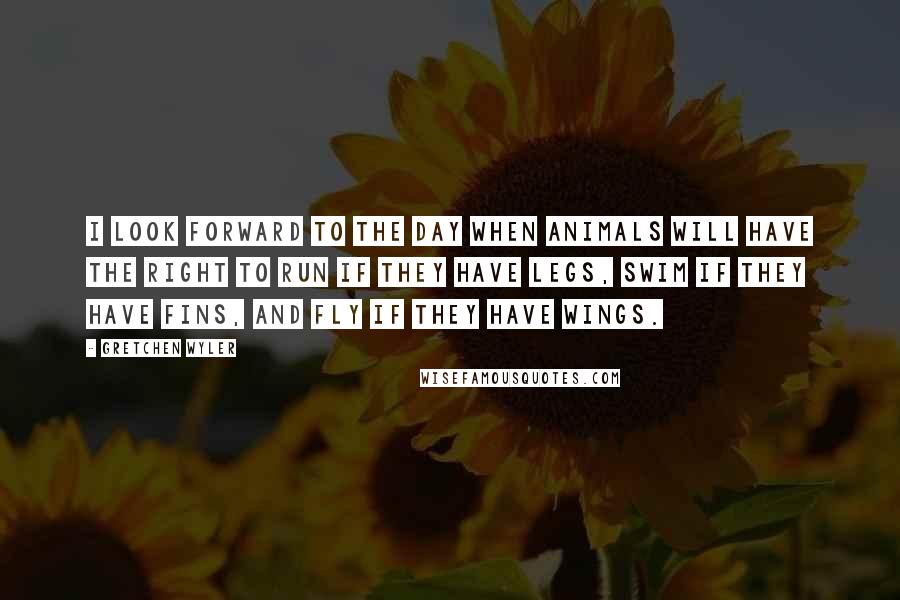 Gretchen Wyler Quotes: I look forward to the day when animals will have the right to run if they have legs, swim if they have fins, and fly if they have wings.