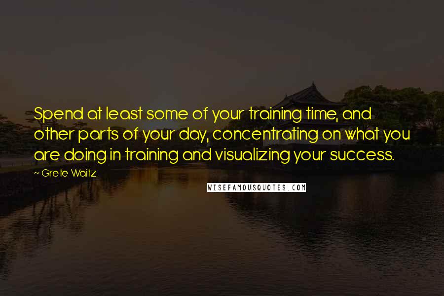 Grete Waitz Quotes: Spend at least some of your training time, and other parts of your day, concentrating on what you are doing in training and visualizing your success.