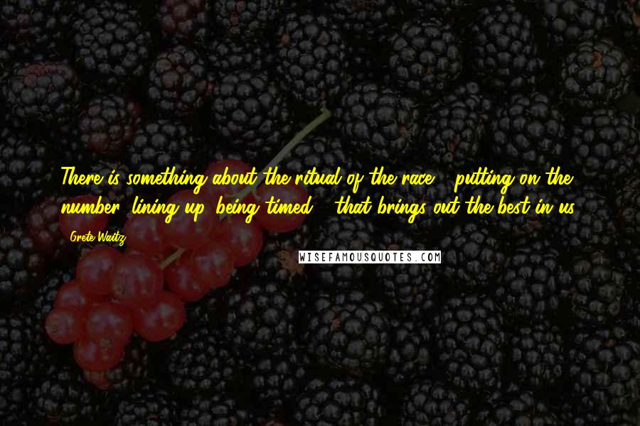 Grete Waitz Quotes: There is something about the ritual of the race - putting on the number, lining up, being timed - that brings out the best in us.