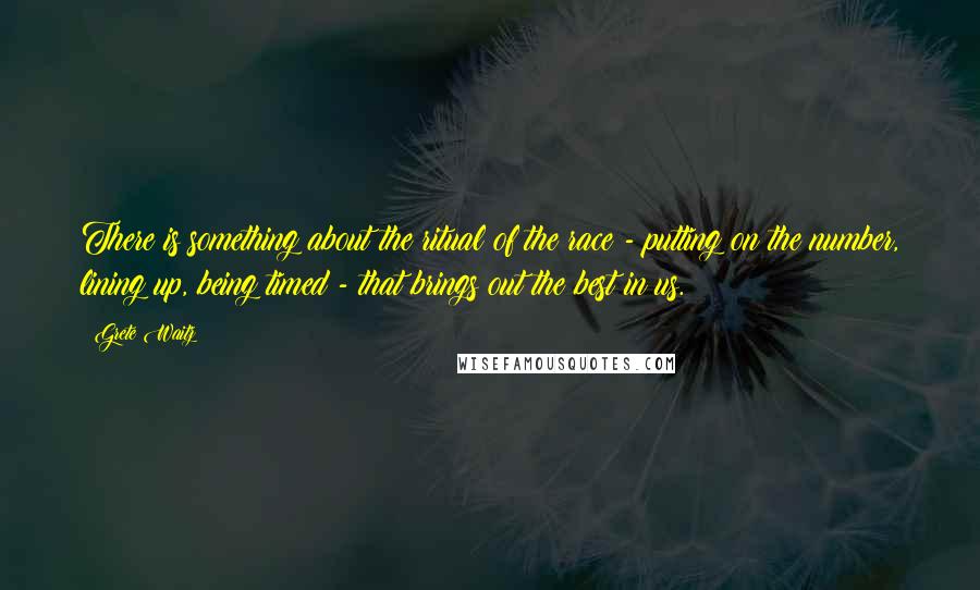 Grete Waitz Quotes: There is something about the ritual of the race - putting on the number, lining up, being timed - that brings out the best in us.