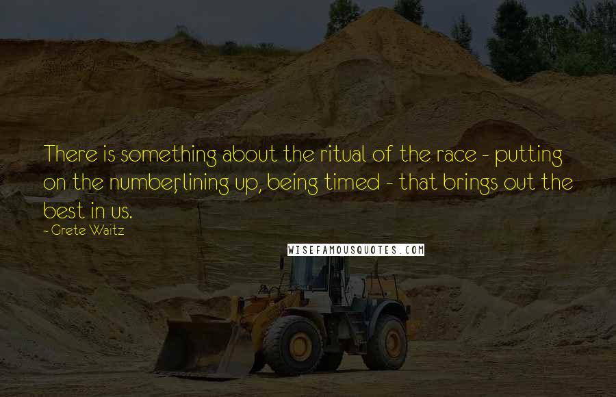 Grete Waitz Quotes: There is something about the ritual of the race - putting on the number, lining up, being timed - that brings out the best in us.