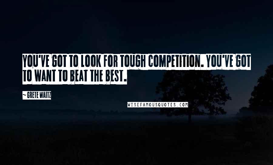 Grete Waitz Quotes: You've got to look for tough competition. You've got to want to beat the best.