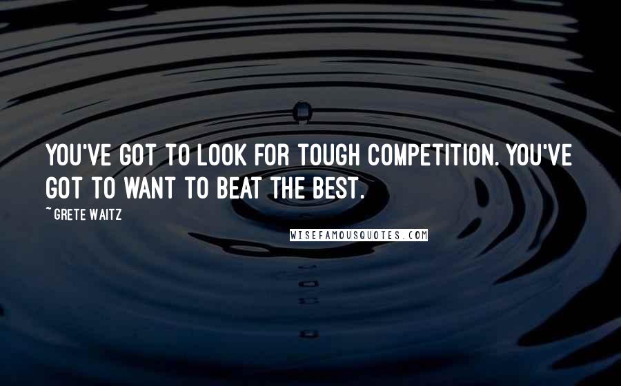 Grete Waitz Quotes: You've got to look for tough competition. You've got to want to beat the best.