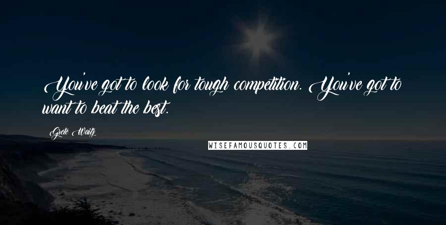 Grete Waitz Quotes: You've got to look for tough competition. You've got to want to beat the best.