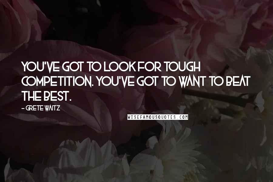 Grete Waitz Quotes: You've got to look for tough competition. You've got to want to beat the best.