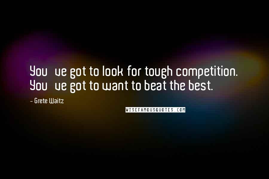 Grete Waitz Quotes: You've got to look for tough competition. You've got to want to beat the best.