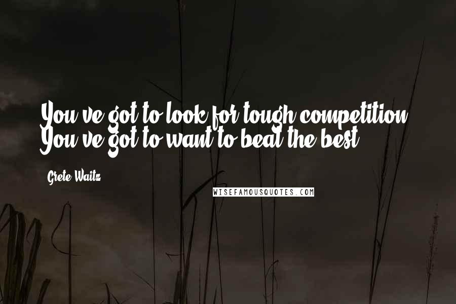 Grete Waitz Quotes: You've got to look for tough competition. You've got to want to beat the best.