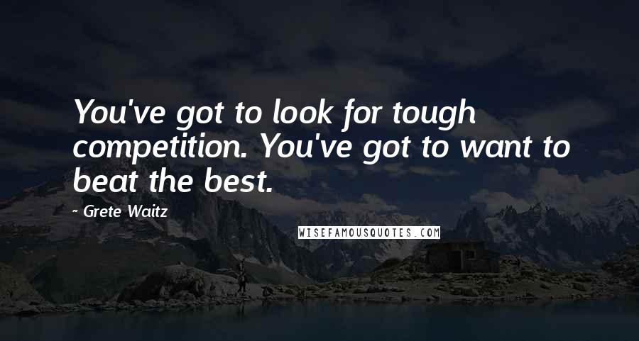 Grete Waitz Quotes: You've got to look for tough competition. You've got to want to beat the best.