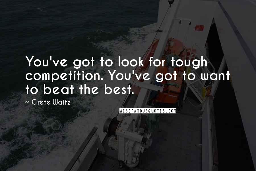 Grete Waitz Quotes: You've got to look for tough competition. You've got to want to beat the best.