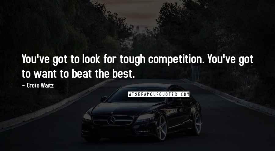 Grete Waitz Quotes: You've got to look for tough competition. You've got to want to beat the best.