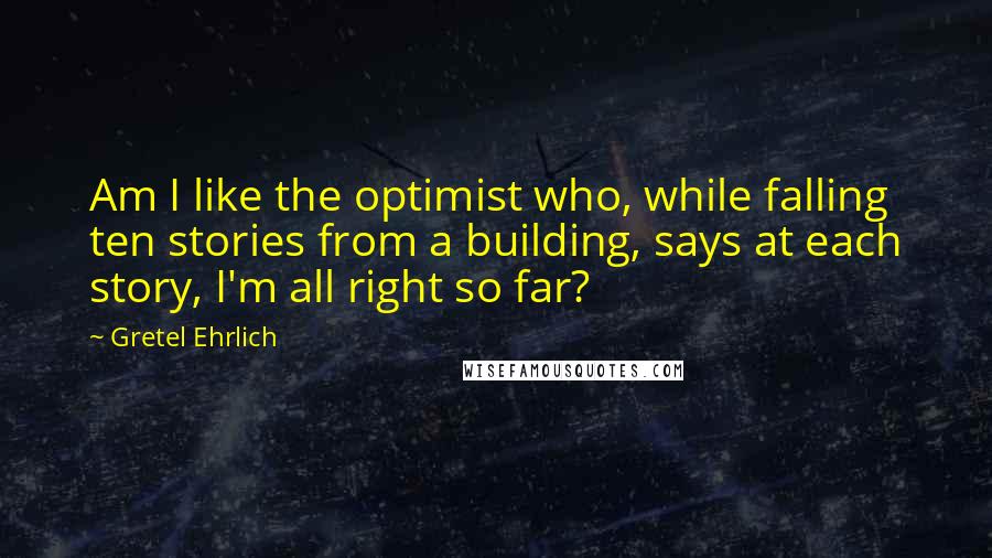 Gretel Ehrlich Quotes: Am I like the optimist who, while falling ten stories from a building, says at each story, I'm all right so far?